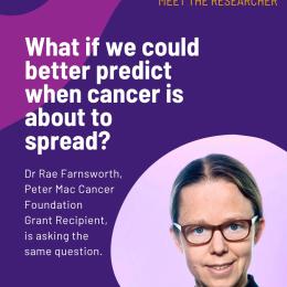 Being able to predict if a tumour will spread before it actually spreads could potentially help more people survive cancer. Over 90% of cancer-related deaths are caused when cancer spreads to other organs in the body. Currently, we can only see when cancer has spread when it is already growing in its new location – and much harder to treat. Dr Rae Farnsworth, with the support of a Foundation Grant, is testing new ways to detect early changes to blood vessels that predict the cancer’s next move. “If our approach is successful, it could help doctors to identify and protect patients at high risk of cancer spread – potentially one day even preventing the cancer from spreading in the first place.” Your support is helping to save the lives of more people who are diagnosed with cancer. Thank you for your generosity.